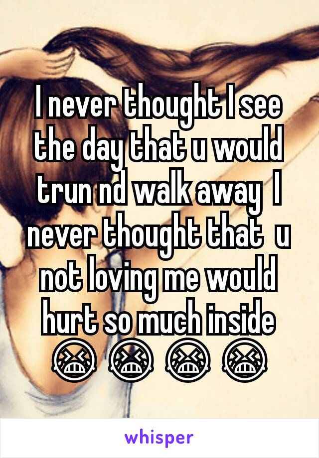 I never thought I see the day that u would trun nd walk away  I never thought that  u not loving me would hurt so much inside 😭😭😭😭