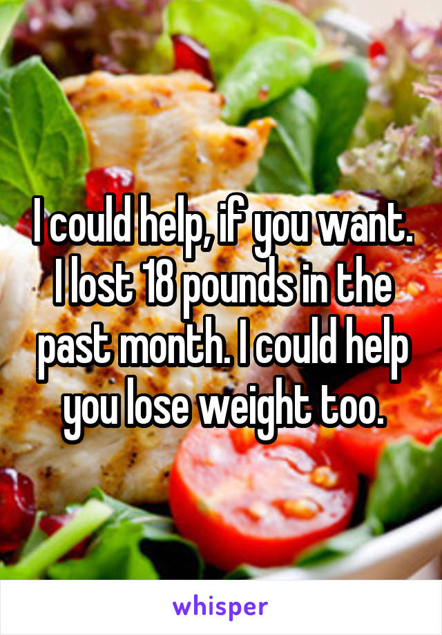 I could help, if you want. I lost 18 pounds in the past month. I could help you lose weight too.