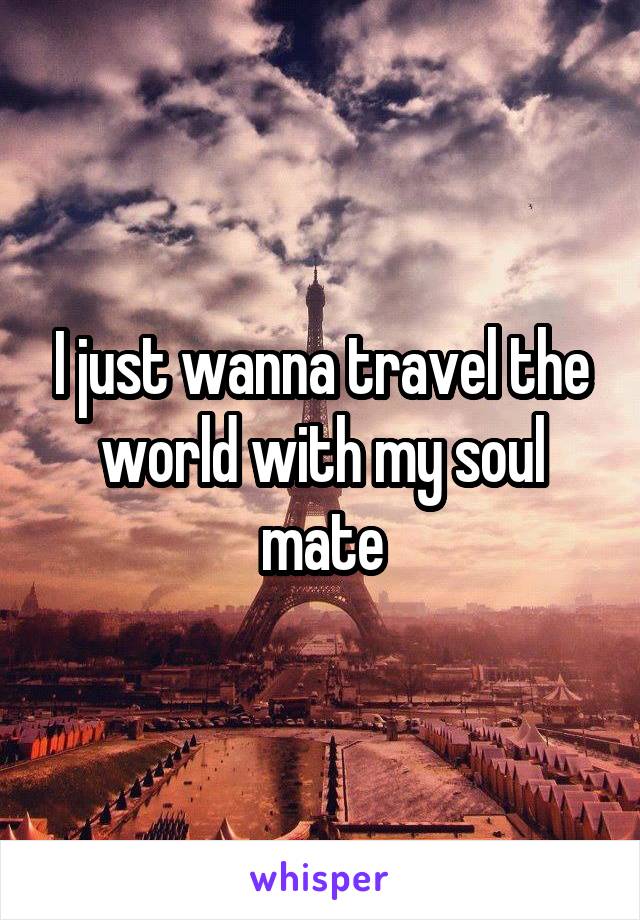 I just wanna travel the world with my soul mate