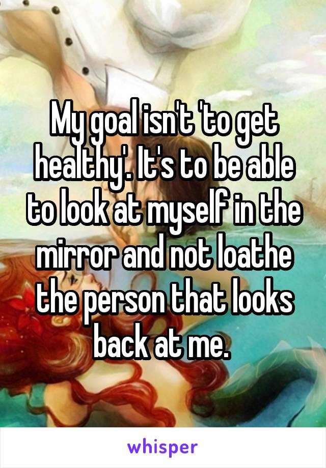 My goal isn't 'to get healthy'. It's to be able to look at myself in the mirror and not loathe the person that looks back at me. 