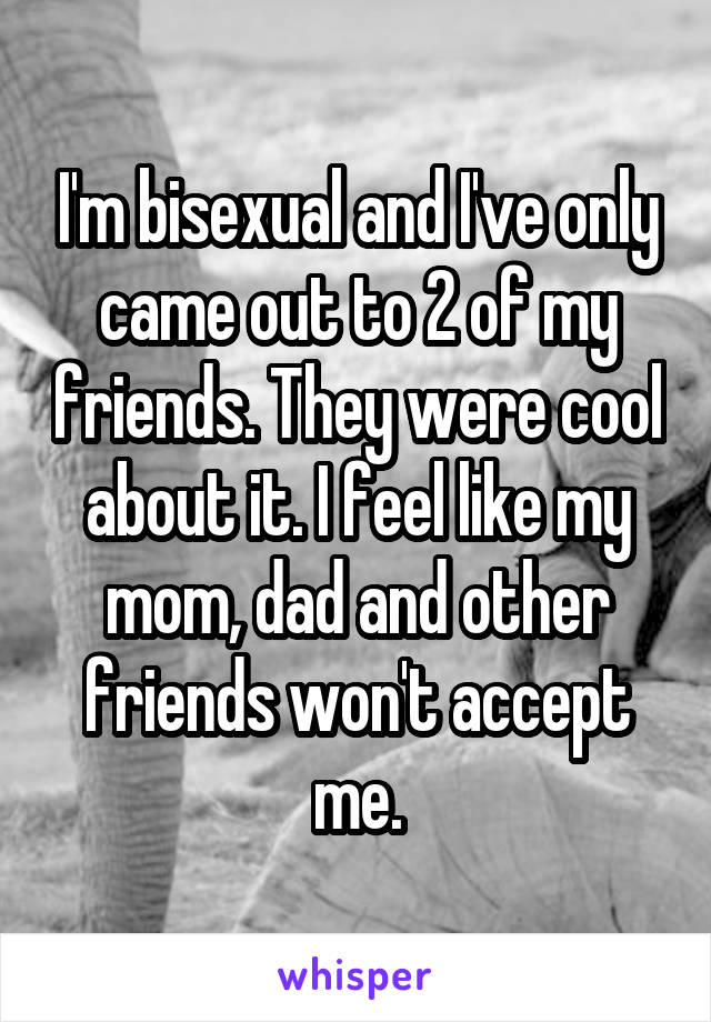 I'm bisexual and I've only came out to 2 of my friends. They were cool about it. I feel like my mom, dad and other friends won't accept me.