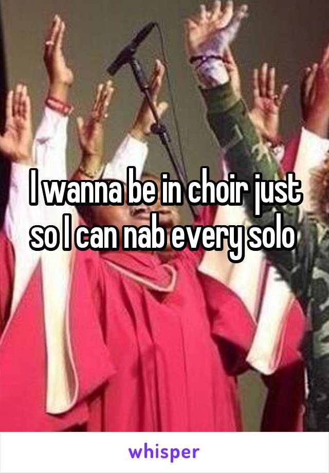 I wanna be in choir just so I can nab every solo 
