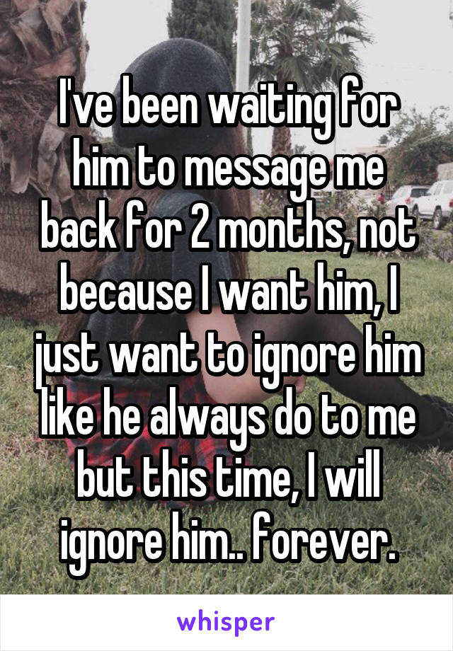 I've been waiting for him to message me back for 2 months, not because I want him, I just want to ignore him like he always do to me but this time, I will ignore him.. forever.