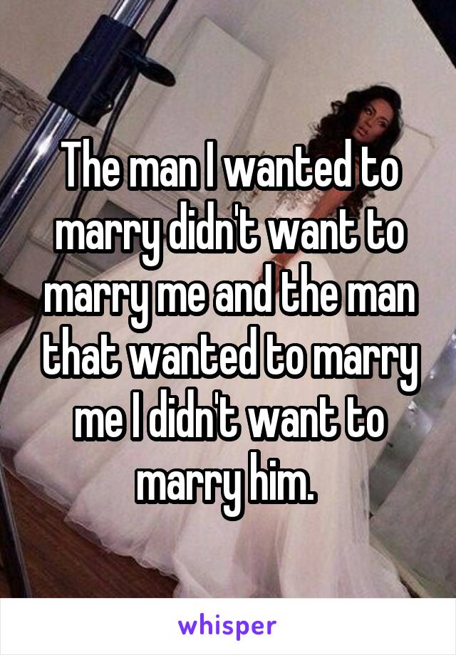 The man I wanted to marry didn't want to marry me and the man that wanted to marry me I didn't want to marry him. 