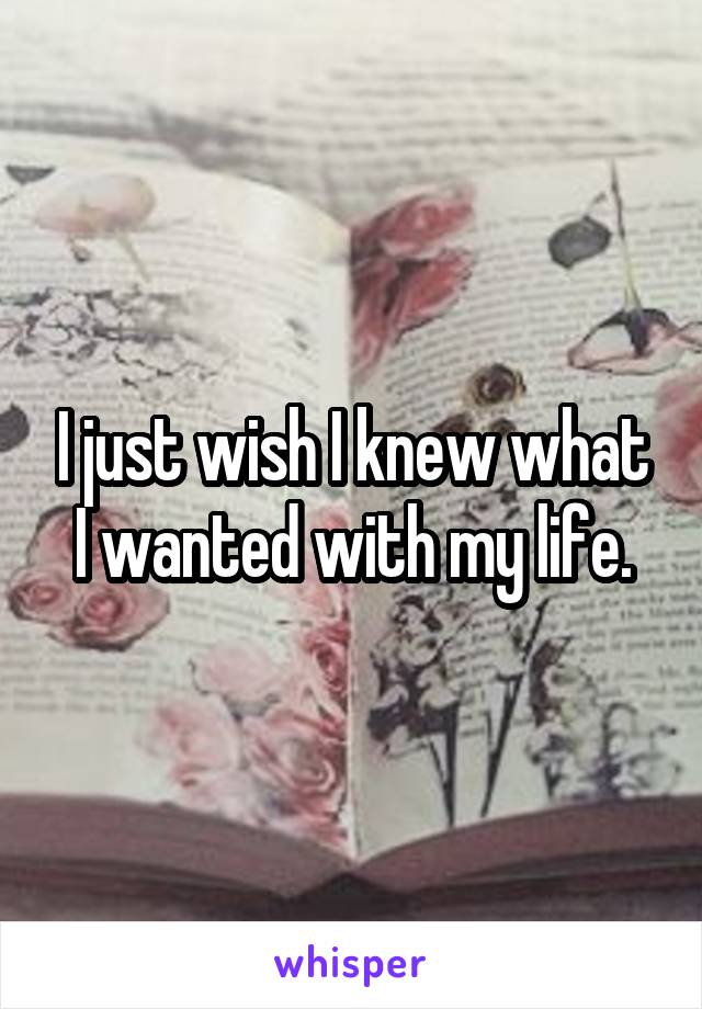 I just wish I knew what I wanted with my life.