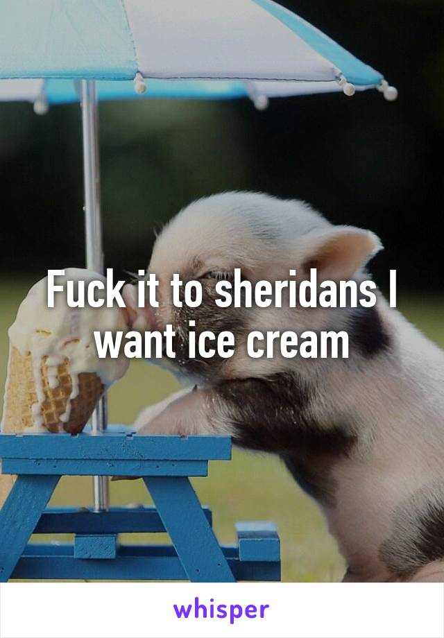 Fuck it to sheridans I want ice cream