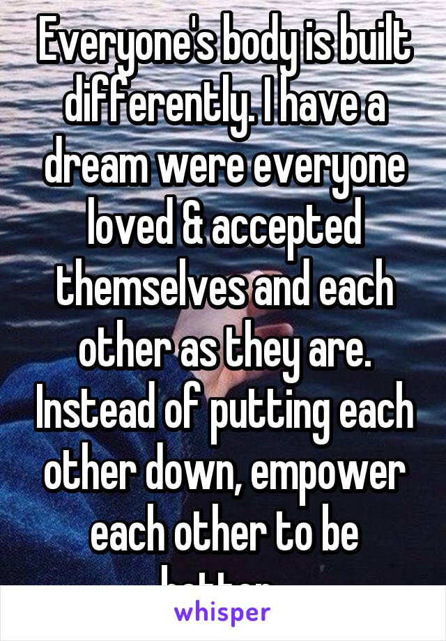 Everyone's body is built differently. I have a dream were everyone loved & accepted themselves and each other as they are. Instead of putting each other down, empower each other to be better. 