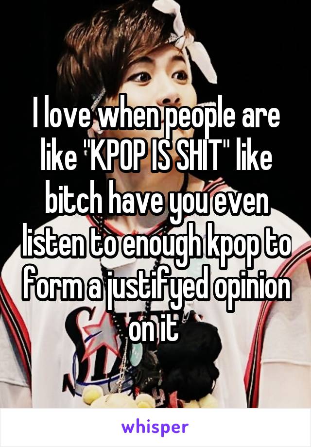 I love when people are like "KPOP IS SHIT" like bitch have you even listen to enough kpop to form a justifyed opinion on it 