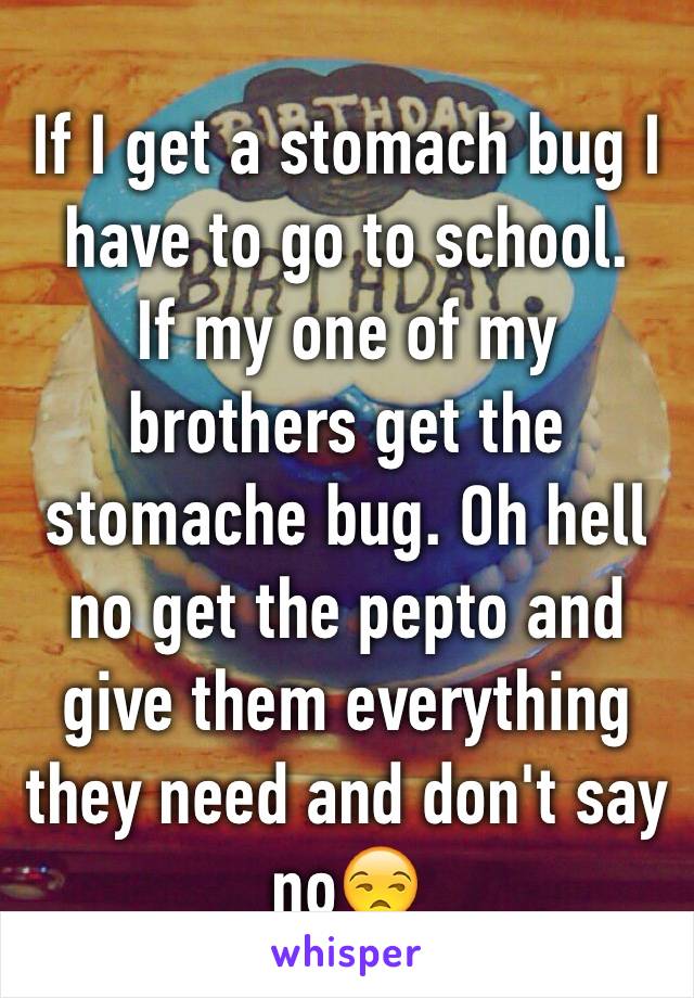 If I get a stomach bug I have to go to school. 
If my one of my brothers get the stomache bug. Oh hell no get the pepto and give them everything they need and don't say no😒