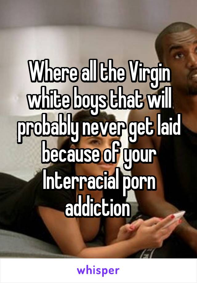 Where all the Virgin white boys that will probably never get laid because of your Interracial porn addiction 