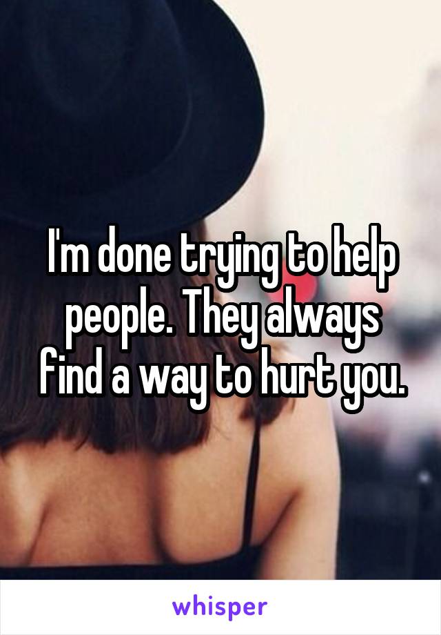 I'm done trying to help people. They always find a way to hurt you.