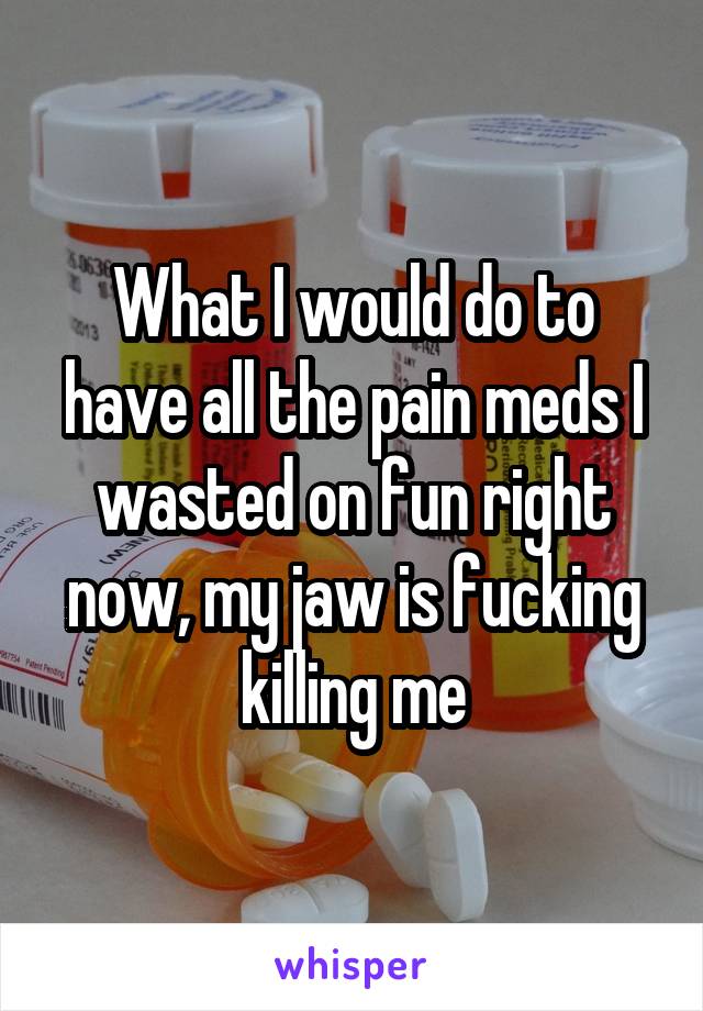 What I would do to have all the pain meds I wasted on fun right now, my jaw is fucking killing me