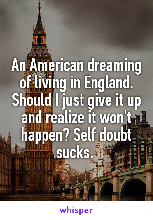 An American dreaming of living in England. Should I just give it up and realize it won't happen? Self doubt sucks. 