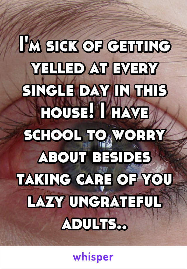 I'm sick of getting yelled at every single day in this house! I have school to worry about besides taking care of you lazy ungrateful adults..