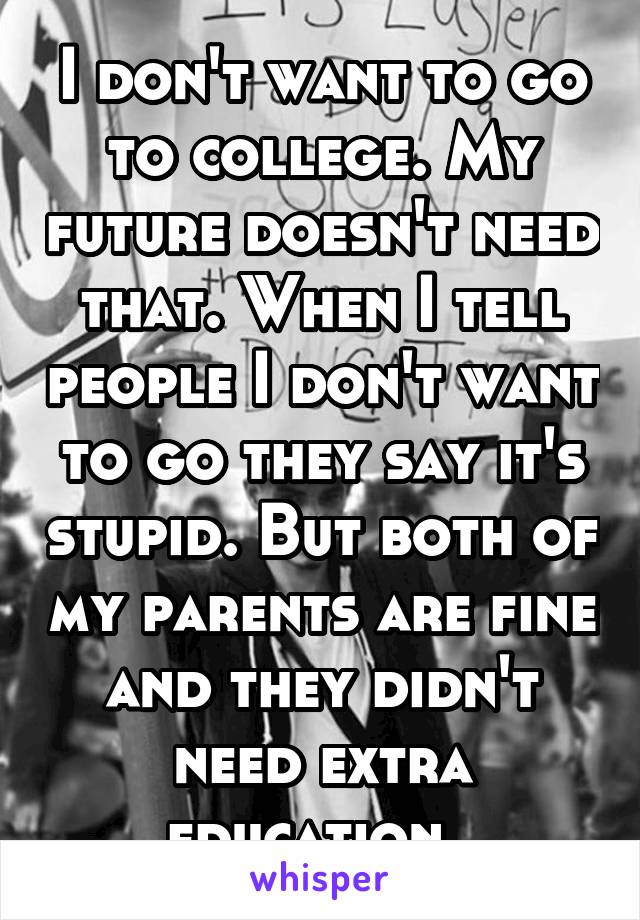 I don't want to go to college. My future doesn't need that. When I tell people I don't want to go they say it's stupid. But both of my parents are fine and they didn't need extra education. 