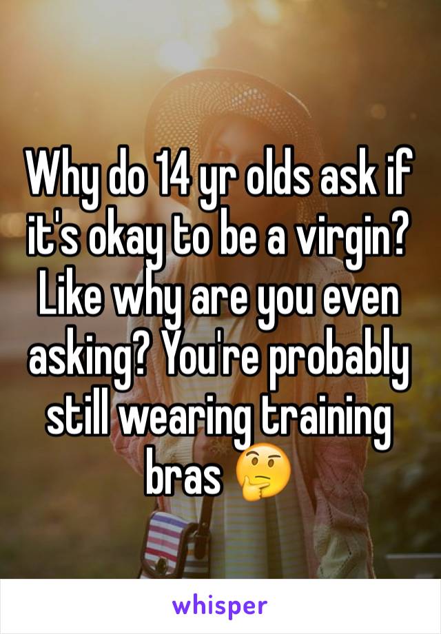 Why do 14 yr olds ask if it's okay to be a virgin? Like why are you even asking? You're probably still wearing training bras 🤔