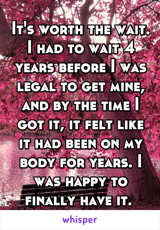 It's worth the wait. I had to wait 4 years before I was legal to get mine, and by the time I got it, it felt like it had been on my body for years. I was happy to finally have it. 