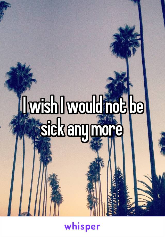 I wish I would not be sick any more 