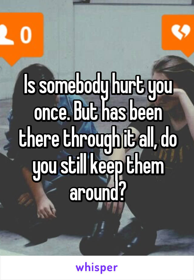 Is somebody hurt you once. But has been there through it all, do you still keep them around?