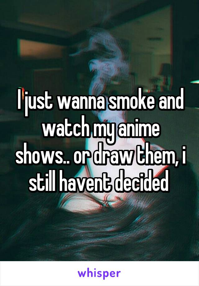 I just wanna smoke and watch my anime shows.. or draw them, i still havent decided 