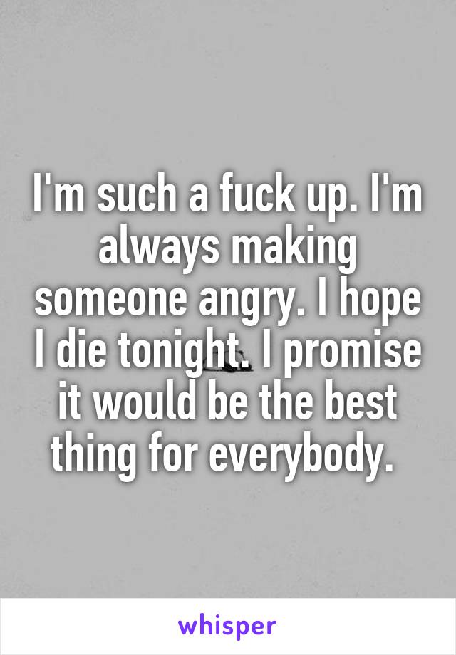 I'm such a fuck up. I'm always making someone angry. I hope I die tonight. I promise it would be the best thing for everybody. 