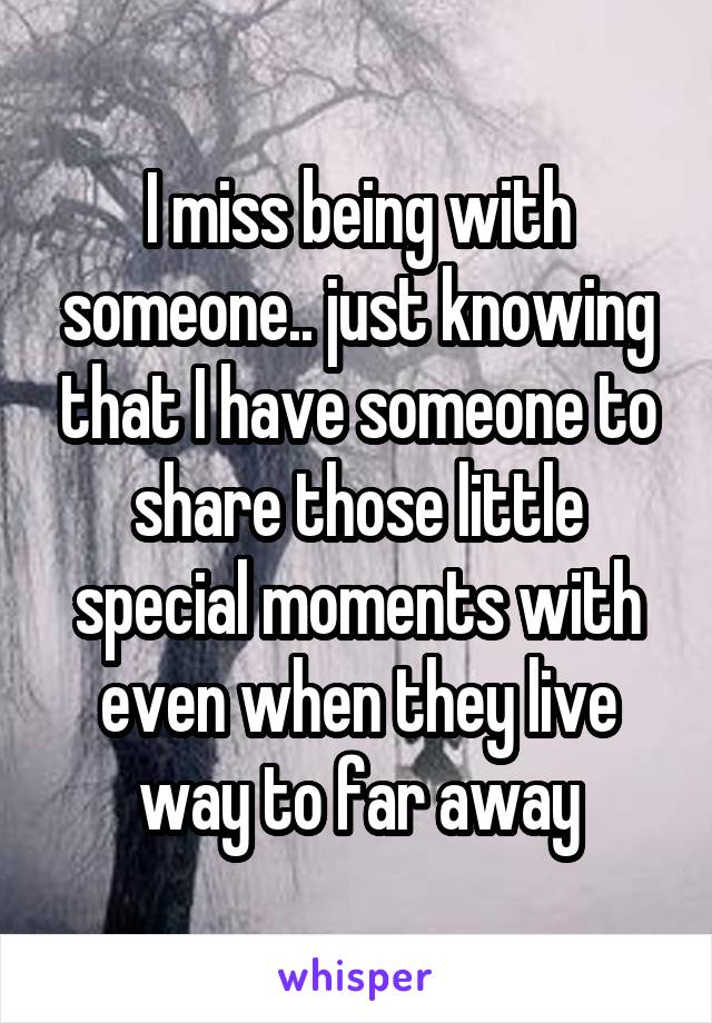 I miss being with someone.. just knowing that I have someone to share those little special moments with even when they live way to far away