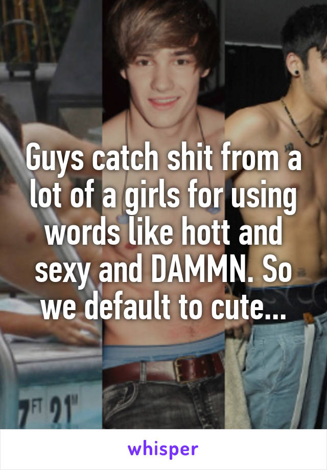 Guys catch shit from a lot of a girls for using words like hott and sexy and DAMMN. So we default to cute...