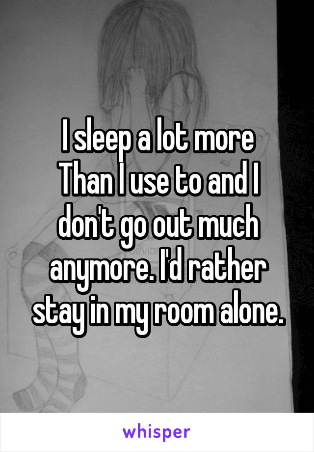 I sleep a lot more
Than I use to and I don't go out much anymore. I'd rather stay in my room alone.