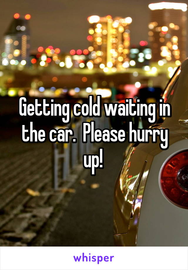 Getting cold waiting in the car.  Please hurry up! 