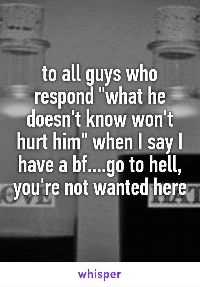 to all guys who respond "what he doesn't know won't hurt him" when I say I have a bf....go to hell, you're not wanted here 