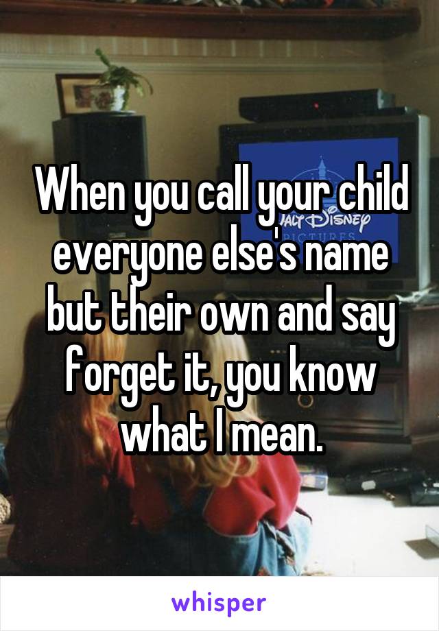 When you call your child everyone else's name but their own and say forget it, you know what I mean.