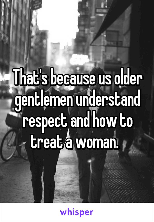 That's because us older gentlemen understand respect and how to treat a woman.  