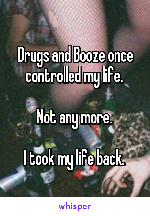 Drugs and Booze once controlled my life. 

Not any more. 

I took my life back. 