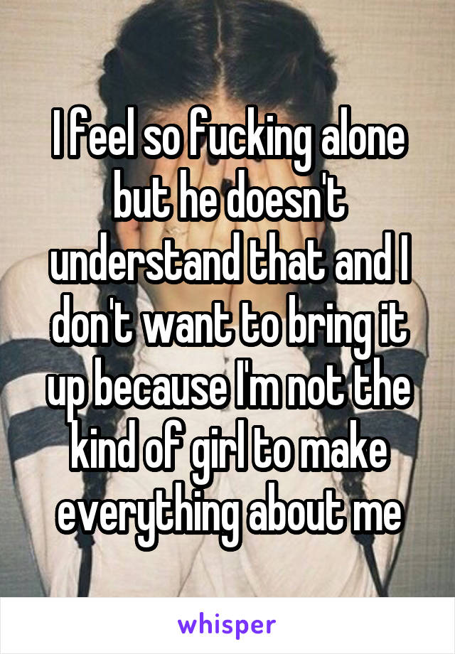 I feel so fucking alone but he doesn't understand that and I don't want to bring it up because I'm not the kind of girl to make everything about me