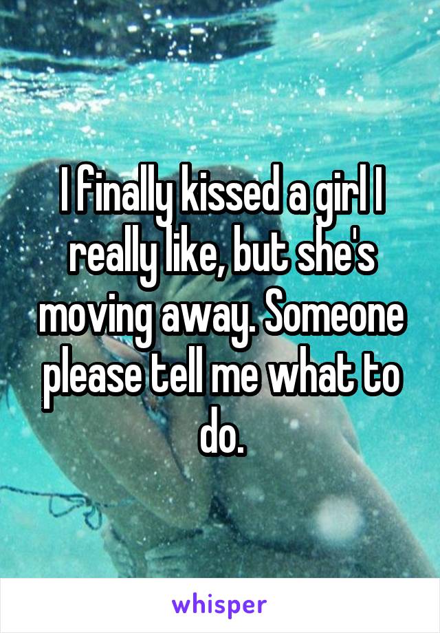 I finally kissed a girl I really like, but she's moving away. Someone please tell me what to do.