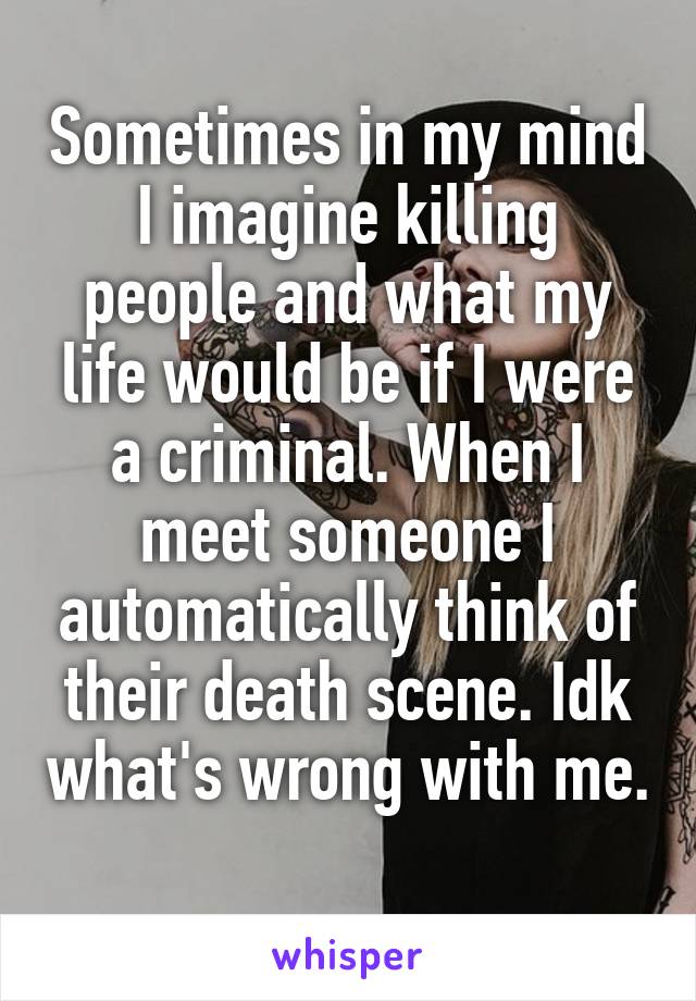 Sometimes in my mind I imagine killing people and what my life would be if I were a criminal. When I meet someone I automatically think of their death scene. Idk what's wrong with me. 