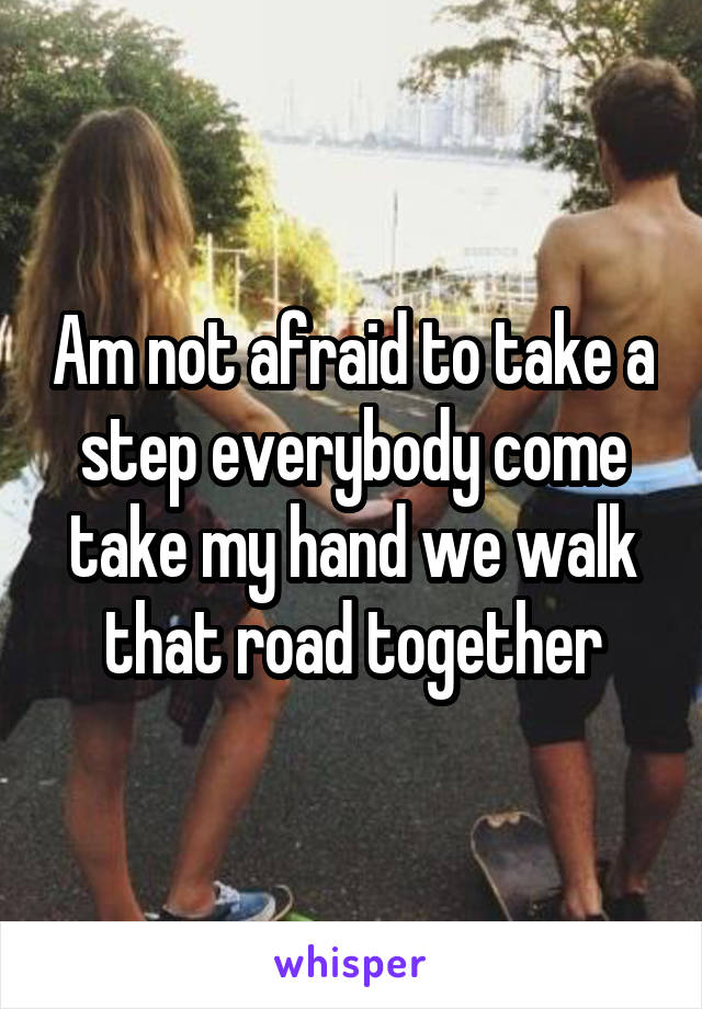 Am not afraid to take a step everybody come take my hand we walk that road together