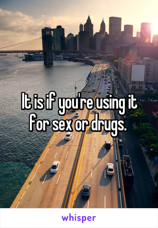 It is if you're using it for sex or drugs. 