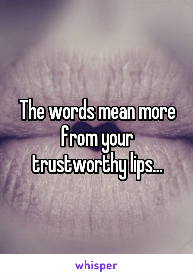 The words mean more from your trustworthy lips...