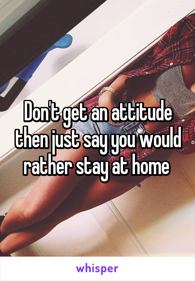 Don't get an attitude then just say you would rather stay at home 