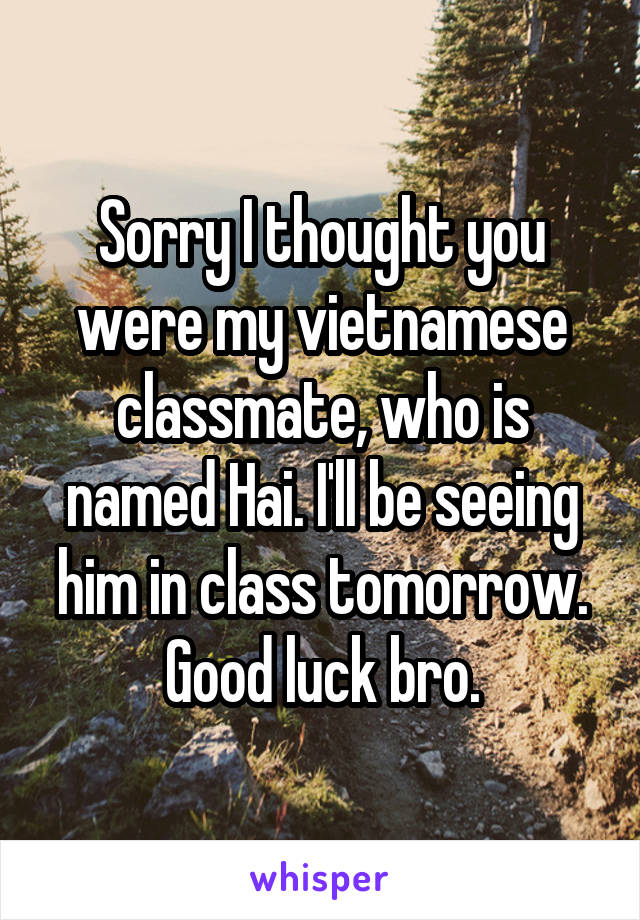 Sorry I thought you were my vietnamese classmate, who is named Hai. I'll be seeing him in class tomorrow. Good luck bro.