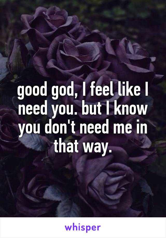 good god, I feel like I need you. but I know you don't need me in that way.