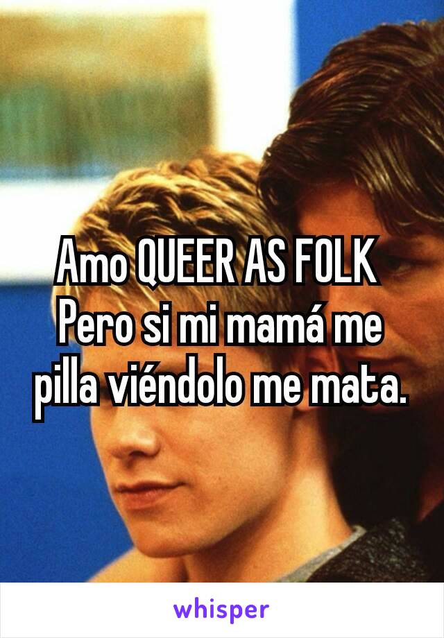 Amo QUEER AS FOLK 
Pero si mi mamá me pilla viéndolo me mata.