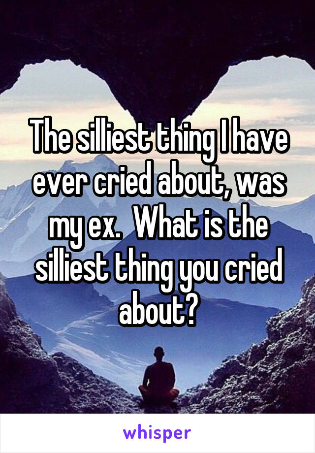 The silliest thing I have ever cried about, was my ex.  What is the silliest thing you cried about?