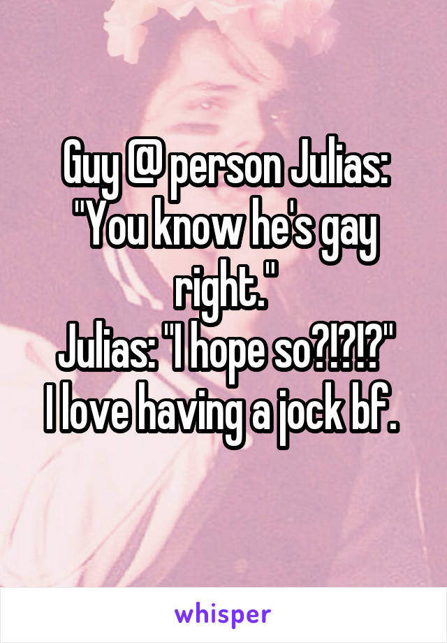 Guy @ person Julias: "You know he's gay right."
Julias: "I hope so?!?!?"
I love having a jock bf. 
