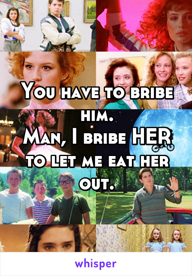 You have to bribe him.
Man, I bribe HER to let me eat her out.