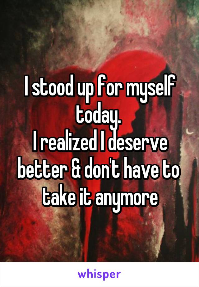 I stood up for myself today. 
I realized I deserve better & don't have to  take it anymore