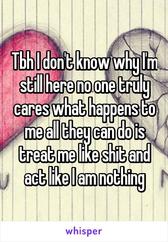 Tbh I don't know why I'm still here no one truly cares what happens to me all they can do is treat me like shit and act like I am nothing