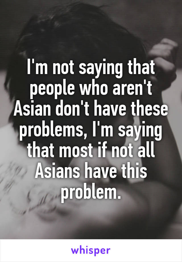 I'm not saying that people who aren't Asian don't have these problems, I'm saying that most if not all Asians have this problem.