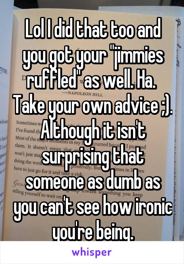 Lol I did that too and you got your "jimmies ruffled" as well. Ha.  Take your own advice ;). Although it isn't surprising that someone as dumb as you can't see how ironic you're being.